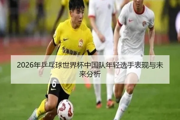 2026年乒乓球世界杯中国队年轻选手表现与未来分析